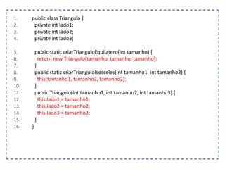 1.
2.
3.
4.

5.
6.
7.
8.
9.
10.
11.
12.
13.
14.
15.
16.

public class Triangulo {
private int lado1;
private int lado2;
private int lado3;

public static criarTrianguloEquilatero(int tamanho) {
return new Triangulo(tamanho, tamanho, tamanho);
}
public static criarTrianguloIsosceles(int tamanho1, int tamanho2) {
this(tamanho1, tamanho2, tamanho2);
}
public Triangulo(int tamanho1, int tamanho2, int tamanho3) {
this.lado1 = tamanho1;
this.lado2 = tamanho2;
this.lado3 = tamanho3;
}
}

 