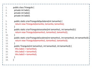 1.
2.
3.
4.

5.
6.
7.
8.
9.
10.
11.
12.
13.
14.
15.
16.
17.
18.
19.

public class Triangulo {
private int lado1;
private int lado2;
private int lado3;

public static criarTrianguloEquilatero(int tamanho) {
return new Triangulo(tamanho, tamanho, tamanho);
}
public static criarTrianguloIsosceles(int tamanho1, int tamanho2) {
return new Triangulo(tamanho1, tamanho2, tamanho2);
}
public static criarTrianguloEscaleno(int tamanho1, int tamanho2, int tamanho3) {
return new Triangulo(tamanho1, tamanho2, tamanho3);
}
public Triangulo(int tamanho1, int tamanho2, int tamanho3) {
this.lado1 = tamanho1;
this.lado2 = tamanho2;
this.lado3 = tamanho3;
}
}

 