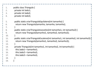 1.
2.
3.
4.

5.
6.
7.
8.
9.
10.
11.
12.
13.
14.
15.
16.
17.
18.
19.

public class Triangulo {
private int lado1;
private int lado2;
private int lado3;

public static criarTrianguloEquilatero(int tamanho) {
return new Triangulo(tamanho, tamanho, tamanho);
}
public static criarTrianguloIsosceles(int tamanho1, int tamanho2) {
return new Triangulo(tamanho1, tamanho2, tamanho2);
}
public static criarTrianguloEscaleno(int tamanho1, int tamanho2, int tamanho3) {
return new Triangulo(tamanho1, tamanho2, tamanho3);
}
private Triangulo(int tamanho1, int tamanho2, int tamanho3) {
this.lado1 = tamanho1;
this.lado2 = tamanho2;
this.lado3 = tamanho3;
}
}

 