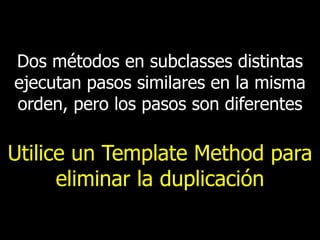 Dos métodos en subclasses distintas
ejecutan pasos similares en la misma
orden, pero los pasos son diferentes

Utilice un Template Method para
eliminar la duplicación

 