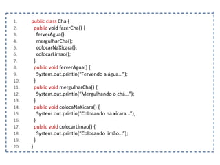 1.
2.
3.
4.
5.
6.
7.
8.
9.
10.
11.
12.
13.
14.
15.
16.
17.
18.
19.
20.

public class Cha {
public void fazerCha() {
ferverAgua();
mergulharCha();
colocarNaXicara();
colocarLimao();
}
public void ferverAgua() {
System.out.println(“Fervendo a água...”);
}
public void mergulharCha() {
System.out.println(“Mergulhando o chá...”);
}
public void colocaNaXicara() {
System.out.println(“Colocando na xícara...”);
}
public void colocarLimao() {
System.out.println(“Colocando limão...”);
}
}

 