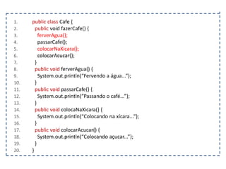 1.
2.
3.
4.
5.
6.
7.
8.
9.
10.
11.
12.
13.
14.
15.
16.
17.
18.
19.
20.

public class Cafe {
public void fazerCafe() {
ferverAgua();
passarCafe();
colocarNaXicara();
colocarAcucar();
}
public void ferverAgua() {
System.out.println(“Fervendo a água...”);
}
public void passarCafe() {
System.out.println(“Passando o café...”);
}
public void colocaNaXicara() {
System.out.println(“Colocando na xícara...”);
}
public void colocarAcucar() {
System.out.println(“Colocando açucar...”);
}
}

 