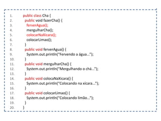 1.
2.
3.
4.
5.
6.
7.
8.
9.
10.
11.
12.
13.
14.
15.
16.
17.
18.
19.
20.

public class Cha {
public void fazerCha() {
ferverAgua();
mergulharCha();
colocarNaXicara();
colocarLimao();
}
public void ferverAgua() {
System.out.println(“Fervendo a água...”);
}
public void mergulharCha() {
System.out.println(“Mergulhando o chá...”);
}
public void colocaNaXicara() {
System.out.println(“Colocando na xícara...”);
}
public void colocarLimao() {
System.out.println(“Colocando limão...”);
}
}

 