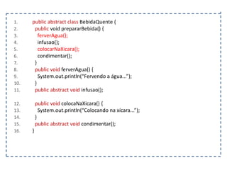 1.
2.
3.
4.
5.
6.
7.
8.
9.
10.
11.
12.
13.
14.
15.
16.

public abstract class BebidaQuente {
public void prepararBebida() {
ferverAgua();
infusao();
colocarNaXicara();
condimentar();
}
public void ferverAgua() {
System.out.println(“Fervendo a água...”);
}
public abstract void infusao();
public void colocaNaXicara() {
System.out.println(“Colocando na xícara...”);
}
public abstract void condimentar();
}

 