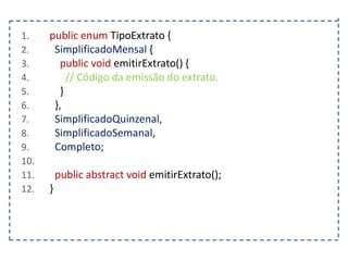 1.
2.
3.
4.
5.
6.
7.
8.
9.
10.
11.
12.

public enum TipoExtrato {
SimplificadoMensal {
public void emitirExtrato() {
// Código da emissão do extrato.
}
},
SimplificadoQuinzenal,
SimplificadoSemanal,
Completo;

public abstract void emitirExtrato();
}

 