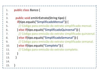1.
2.
3.
4.
5.
6.
7.
8.
9.
10.
11.
12.
13.
14.
15.

public class Banco {
public void emitirExtrato(String tipo) {
if(tipo.equals(“SimplificadoMensal”)) {
// Código para emissão do extrato simplificado mensal.
} else if(tipo.equals(“SimplificadoQuinzenal”)) {
// Código para emissão do extrato simplificado quinzenal.
} else if(tipo.equals(“SimplificadoSemanal”)) {
// Código para emissão do extrato simplificado semanal.
} else if(tipo.equals(“Completo”)) {
// Código para emissão do extrato completo.
}
}

}

 