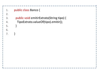 1.
2.
3.
4.
5.
6.
7.

public class Banco {
public void emitirExtrato(String tipo) {
TipoExtrato.valueOf(tipo).emitir();
}
}

 