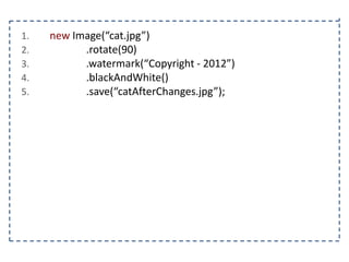 1.
2.
3.
4.
5.

new Image(“cat.jpg”)
.rotate(90)
.watermark(“Copyright - 2012”)
.blackAndWhite()
.save(“catAfterChanges.jpg”);

 