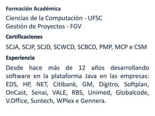 Formación Académica

Ciencias de la Computación - UFSC
Gestión de Proyectos - FGV
Certificaciones

SCJA, SCJP, SCJD, SCWCD, SCBCD, PMP, MCP e CSM
Experiencia

Desde hace más de 12 años desarrollando
software en la plataforma Java en las empresas:
EDS, HP, NET, Citibank, GM, Dígitro, Softplan,
OnCast, Senai, VALE, RBS, Unimed, Globalcode,
V.Office, Suntech, WPlex e Gennera.

 