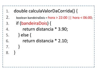 1.

double calculaValorDaCorrida() {

2.

boolean bandeiraDois = hora > 22:00 || hora < 06:00;

3.
4.
5.
6.
7.
8.

if (bandeiraDois) {
return distancia * 3.90;
} else {
return distancia * 2.10;
}
}

 