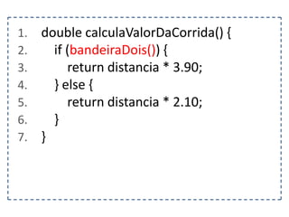 1.
2.
3.
4.
5.
6.
7.

double calculaValorDaCorrida() {
if (bandeiraDois()) {
return distancia * 3.90;
} else {
return distancia * 2.10;
}
}

 