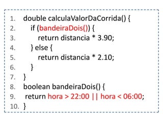 1.
2.
3.
4.
5.
6.
7.
8.
9.
10.

double calculaValorDaCorrida() {
if (bandeiraDois()) {
return distancia * 3.90;
} else {
return distancia * 2.10;
}
}
boolean bandeiraDois() {
return hora > 22:00 || hora < 06:00;
}

 
