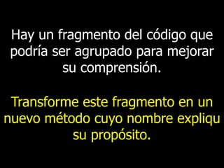 Hay un fragmento del código que
podría ser agrupado para mejorar
su comprensión.

Transforme este fragmento en un
nuevo método cuyo nombre expliqu
su propósito.

 