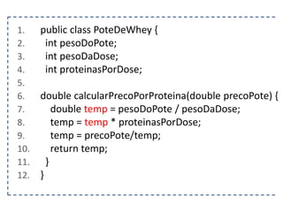 1.
2.
3.
4.
5.
6.
7.
8.
9.
10.
11.
12.

public class PoteDeWhey {
int pesoDoPote;
int pesoDaDose;
int proteinasPorDose;
double calcularPrecoPorProteina(double precoPote) {
double temp = pesoDoPote / pesoDaDose;
temp = temp * proteinasPorDose;
temp = precoPote/temp;
return temp;
}
}

 