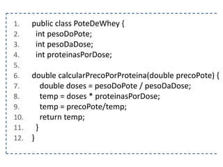 1.
2.
3.
4.
5.
6.
7.
8.
9.
10.
11.
12.

public class PoteDeWhey {
int pesoDoPote;
int pesoDaDose;
int proteinasPorDose;
double calcularPrecoPorProteina(double precoPote) {
double doses = pesoDoPote / pesoDaDose;
temp = doses * proteinasPorDose;
temp = precoPote/temp;
return temp;
}
}

 