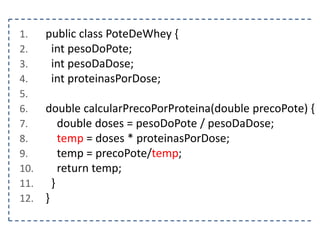1.
2.
3.
4.
5.
6.
7.
8.
9.
10.
11.
12.

public class PoteDeWhey {
int pesoDoPote;
int pesoDaDose;
int proteinasPorDose;
double calcularPrecoPorProteina(double precoPote) {
double doses = pesoDoPote / pesoDaDose;
temp = doses * proteinasPorDose;
temp = precoPote/temp;
return temp;
}
}

 