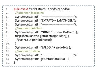 1.
2.
3.
4.
5.
6.
7.
8.
9.
10.
11.
12.
13.
14.
15.

public void exibirExtrato(Periodo periodo) {
// imprimir cabeçalho
System.out.println(“--------------------------------”);
System.out.println(“EXTRATO – SANTANDER”);
System.out.println(“--------------------------------”);
// imprimir detalhes
System.out.println(“NOME:” + nomeDoCliente);
for(Lancto lancto : getLanctos(periodo)) {
System.out.println(lancto);
}
System.out.println(“SALDO:” + saldoTotal);
// imprimir rodapé
System.out.println(“--------------------------------”);
System.out.println(getDataEHoraAtual());
}

 
