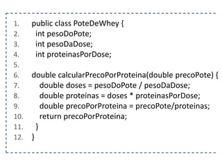 1.
2.
3.
4.
5.
6.
7.
8.
9.
10.
11.
12.

public class PoteDeWhey {
int pesoDoPote;
int pesoDaDose;
int proteinasPorDose;
double calcularPrecoPorProteina(double precoPote) {
double doses = pesoDoPote / pesoDaDose;
double proteinas = doses * proteinasPorDose;
double precoPorProteina = precoPote/proteinas;
return precoPorProteina;
}
}

 