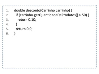 1.
2.
3.
4.
5.
6.

double desconto(Carrinho carrinho) {
if (carrinho.getQuantidadeDeProdutos() > 50) {
return 0.10;
}
return 0.0;
}

 