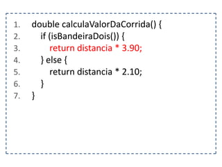 1.
2.
3.
4.
5.
6.
7.

double calculaValorDaCorrida() {
if (isBandeiraDois()) {
return distancia * 3.90;
} else {
return distancia * 2.10;
}
}

 