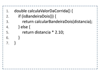 1.
2.
3.
4.
5.
6.
7.

double calculaValorDaCorrida() {
if (isBandeiraDois()) {
return calcularBandeiraDois(distancia);
} else {
return distancia * 2.10;
}
}

 