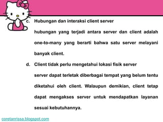 c. Hubungan dan interaksi client server

                 hubungan yang terjadi antara server dan client adalah

                 one-to-many yang berarti bahwa satu server melayani

                 banyak client.

            d. Client tidak perlu mengetahui lokasi fisik server

                 server dapat terletak diberbagai tempat yang belum tentu

                 diketahui oleh client. Walaupun demikian, client tetap

                 dapat mengakses server untuk mendapatkan layanan

                 sesuai kebutuhannya.

coretanrissa.blogspot.com
 