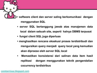 • software client dan server saling berkomunikasi dengan
                  menggunakan SQL
              • server SQL bertanggung jawab atas manajemen data
                  local dalam sebuah site, seperti halnya DBMS terpusat
              • fungsi client SQL juga diperluas
              • menghasilkan rencana eksekusi proses terdistribudi dan
                  menguraikan query menjadi query local yang kemudian
                  akan diproese oleh server SQL local
              •   Memastikan konsistensi dari salinan data item hasil
                  replikasi   dengan menggunakan teknik pengendalian
                  cocurrency terdistribus

coretanrissa.blogspot.com
 