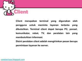 Client       merupakan     terminal   yang      digunakan   oleh
               pengguna        untuk    meminta      layanan    tertentu   yang
               dibutuhkan. Terminal client dapat berupa PC, ponsel,
               komunikator,      robot,    TV,   dan   peralatan    lain   yang
               membutuhkan informasi.
               Disini peralatan client adalah mengirimkan pesan berupa
               permintaan layanan ke server.




coretanrissa.blogspot.com
 