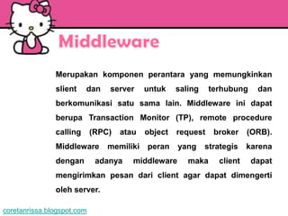 Merupakan komponen perantara yang memungkinkan
               slient    dan    server     untuk    saling    terhubung    dan
               berkomunikasi satu sama lain. Middleware ini dapat
               berupa Transaction Monitor (TP), remote procedure
               calling      (RPC)   atau   object   request    broker    (ORB).
               Middleware       memiliki   peran    yang     strategis   karena
               dengan        adanya    middleware      maka     client    dapat
               mengirimkan pesan dari client agar dapat dimengerti
               oleh server.

coretanrissa.blogspot.com
 