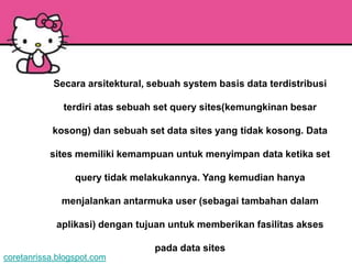 Secara arsitektural, sebuah system basis data terdistribusi

              terdiri atas sebuah set query sites(kemungkinan besar

           kosong) dan sebuah set data sites yang tidak kosong. Data

           sites memiliki kemampuan untuk menyimpan data ketika set

                 query tidak melakukannya. Yang kemudian hanya

              menjalankan antarmuka user (sebagai tambahan dalam

            aplikasi) dengan tujuan untuk memberikan fasilitas akses

                                 pada data sites
coretanrissa.blogspot.com
 