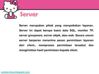 Server merupakan pihak yang menyediakan layanan.
               Server ini dapat berupa basis data SQL, monitor TP,
               server groupware, server objek, atau web. Secara umum
               server berperan menerima pesan permintaan layanan
               dari   client.,   memproses   permintaan   tersebut   dan
               mengirimkan hasil permintaan kepada client.




coretanrissa.blogspot.com
 