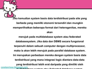 Jika kemudian system basis data terdistribusi pada site yang
              berbeda yang memilki otonomi tersendiri dan mungkin
           memperlihatkan beberapa format dari heterogenitas, mereka
                                        akan
                merujuk pada multidatabase system atau federated
             databasesystem. Jika data dan DBMS secara fungsional
            terpenuhi dalam sebuah computer dengan multiprocessor,
            maka ia akan lebih merujuk pada parallel database system.
           Ini merupakan perbedaan mereka dengan system basis data
             terdistribusi yang mana integrasi logic diantara data-data
              yang terdistribusi lebih erat daripada yang dimiliki oleh
coretanrissa.blogspot.com
 