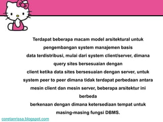 Terdapat beberapa macam model arsitektural untuk
                     pengembangan system manajemen basis
             data terdistribusi, mulai dari system client/server, dimana
                            query sites bersesuaian dengan
             client ketika data sites bersesuaian dengan server, untuk
           system peer to peer dimana tidak terdapat perbedaan antara
               mesin client dan mesin server, beberapa arsitektur ini
                                       berbeda
               berkenaan dengan dimana ketersediaan tempat untuk
                             masing-masing fungsi DBMS.
coretanrissa.blogspot.com
 