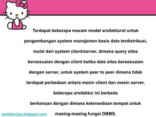 Terdapat beberapa macam model arsitektural untuk

            pengembangan system manajemen basis data terdistribusi,

                 mulai dari system client/server, dimana query sites

              bersesuaian dengan client ketika data sites bersesuaian

               dengan server, untuk system peer to peer dimana tidak

             terdapat perbedaan antara mesin client dan mesin server,

                            beberapa arsitektur ini berbeda

               berkenaan dengan dimana ketersediaan tempat untuk

coretanrissa.blogspot.com   masing-masing fungsi DBMS.
 