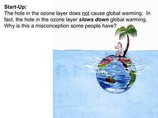 Start-Up: The hole in the ozone layer does  not  cause global warming.  In fact, the hole in the ozone layer  slows down  global warming.  Why is this a misconception some people have? 