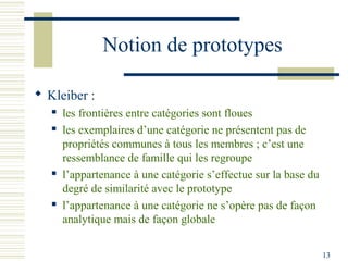 Notion de prototypes

 Kleiber :
      les frontières entre catégories sont floues
      les exemplaires d’une catégorie ne présentent pas de
       propriétés communes à tous les membres ; c’est une
       ressemblance de famille qui les regroupe
      l’appartenance à une catégorie s’effectue sur la base du
       degré de similarité avec le prototype
      l’appartenance à une catégorie ne s’opère pas de façon
       analytique mais de façon globale

                                                                  13
 