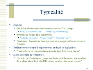 Typicalité

 Desclés :
       Etudie les relations entre intention et extension d’un concept :
            Ext(f) = {x; f(x) soit vrai}   Int(f) = {g; f comprend g}
       problème au niveau de la transitivité :
            “autruche est oiseau” + “oiseau volent” => “autruche vole” ?
       Finalement : la dualité ne tient que pour les prototypes et les occurrences
        typiques
 Différence entre degré d’appartenance et degré de typicalité :
       “l’autruche est un oiseau mais n’est pas typique de la classe oiseau”
 Calcul du degré de typicalité :
       “un objet est d’autant plus typique qu’il ressemble beaucoup aux membres
        de sa classe et qu’il est très différent des membres des autres classes.”


                                                                                      14
 