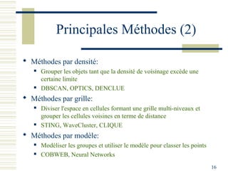 Principales Méthodes (2)

 Méthodes par densité:
      Grouper les objets tant que la densité de voisinage excède une
       certaine limite
      DBSCAN, OPTICS, DENCLUE
 Méthodes par grille:
      Diviser l'espace en cellules formant une grille multi-niveaux et
       grouper les cellules voisines en terme de distance
      STING, WaveCluster, CLIQUE
 Méthodes par modèle:
      Modéliser les groupes et utiliser le modèle pour classer les points
      COBWEB, Neural Networks
                                                                             16
 