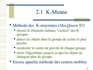 2.1 K-Means

 Méthode des K-moyennes (MacQueen’67)
     choisir K éléments initiaux "centres" des K
      groupes
     placer les objets dans le groupe de centre le plus
      proche
     recalculer le centre de gravité de chaque groupe
     itérer l'algorithme jusqu'à ce que les objets ne
      changent plus de groupe
 Encore appelée méthode des centres mobiles
                                                       18
 