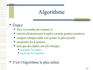 Algorithme

 Étapes:
      fixer le nombre de clusters: k
      choisir aléatoirement k tuples comme graines (centres)
      assigner chaque tuple à la graine la plus proche
      recalculer les k graines
      tant que des tuples ont été changés
        réassigner les tuples
        recalculer les k graines




 C'est l'Algorithme le plus utilisé
                                                                19
 
