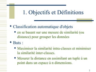 1. Objectifs et Définitions

 Classification automatique d'objets
     en se basant sur une mesure de similarité (ou
      distance) pour grouper les données
 Buts :
     Maximiser la similarité intra-classes et minimiser
      la similarité inter-classes.
     Mesurer la distance en assimilant un tuple à un
      point dans un espace à n dimensions.
                                                      2
 