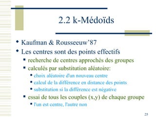 2.2 k-Médoïds

 Kaufman & Rousseeuw’87
 Les centres sont des points effectifs
     recherche de centres approchés des groupes
     calculés par substitution aléatoire:
       choix aléatoire d'un nouveau centre
       calcul de la différence en distance des points

       substitution si la différence est négative

     essai de tous les couples (x,y) de chaque groupe
       l'un   est centre, l'autre non
                                                         25
 