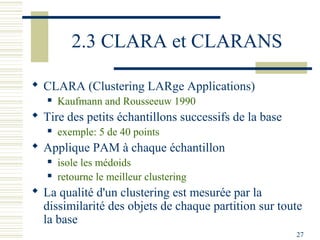 2.3 CLARA et CLARANS

 CLARA (Clustering LARge Applications)
      Kaufmann and Rousseeuw 1990
 Tire des petits échantillons successifs de la base
      exemple: 5 de 40 points
 Applique PAM à chaque échantillon
      isole les médoids
      retourne le meilleur clustering
 La qualité d'un clustering est mesurée par la
  dissimilarité des objets de chaque partition sur toute
  la base
                                                       27
 