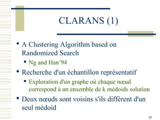 CLARANS (1)

 A Clustering Algorithm based on
  Randomized Search
     Ng and Han’94
 Recherche d'un échantillon représentatif
     Exploration d'un graphe où chaque nœud
      correspond à un ensemble de k médoids solution
 Deux nœuds sont voisins s'ils différent d'un
  seul médoid
                                                   28
 