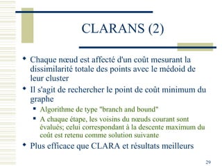 CLARANS (2)

 Chaque nœud est affecté d'un coût mesurant la
  dissimilarité totale des points avec le médoid de
  leur cluster
 Il s'agit de rechercher le point de coût minimum du
  graphe
      Algorithme de type "branch and bound"
      A chaque étape, les voisins du nœuds courant sont
       évalués; celui correspondant à la descente maximum du
       coût est retenu comme solution suivante
 Plus efficace que CLARA et résultats meilleurs
                                                               29
 