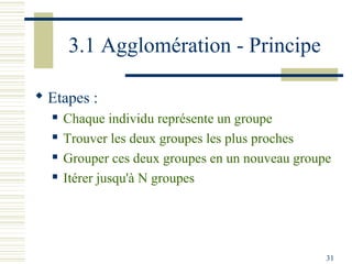 3.1 Agglomération - Principe

 Etapes :
     Chaque individu représente un groupe
     Trouver les deux groupes les plus proches
     Grouper ces deux groupes en un nouveau groupe
     Itérer jusqu'à N groupes




                                                  31
 
