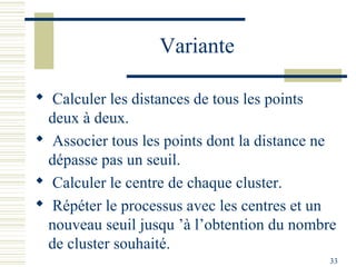 Variante

 Calculer les distances de tous les points
 deux à deux.
 Associer tous les points dont la distance ne
 dépasse pas un seuil.
 Calculer le centre de chaque cluster.
 Répéter le processus avec les centres et un
 nouveau seuil jusqu ’à l’obtention du nombre
 de cluster souhaité.
                                             33
 