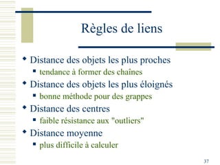 Règles de liens

 Distance des objets les plus proches
     tendance à former des chaînes
 Distance des objets les plus éloignés
     bonne méthode pour des grappes
 Distance des centres
     faible résistance aux "outliers"
 Distance moyenne
     plus difficile à calculer
                                          37
 