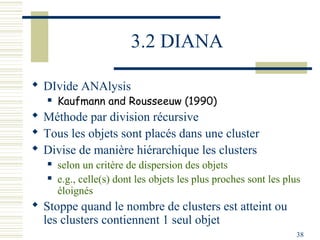 3.2 DIANA

 DIvide ANAlysis
      Kaufmann and Rousseeuw (1990)
 Méthode par division récursive
 Tous les objets sont placés dans une cluster
 Divise de manière hiérarchique les clusters
      selon un critère de dispersion des objets
      e.g., celle(s) dont les objets les plus proches sont les plus
       éloignés
 Stoppe quand le nombre de clusters est atteint ou
  les clusters contiennent 1 seul objet
                                                                   38
 