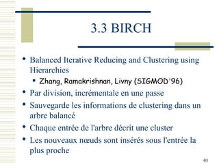 3.3 BIRCH

 Balanced Iterative Reducing and Clustering using
  Hierarchies
      Zhang, Ramakrishnan, Livny (SIGMOD’96)
 Par division, incrémentale en une passe
 Sauvegarde les informations de clustering dans un
  arbre balancé
 Chaque entrée de l'arbre décrit une cluster
 Les nouveaux nœuds sont insérés sous l'entrée la
  plus proche
                                                      40
 